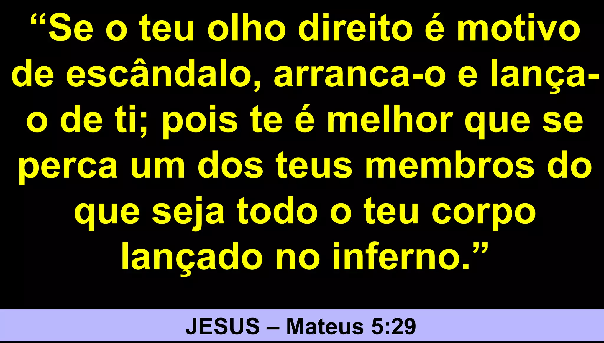 3030
“Se o teu olho direito é motivo
de escândalo, arranca-o e lança-
o de ti; pois te é melhor que se
perca um dos teus membros do
que seja todo o teu corpo
lançado no inferno.”
JESUS – Mateus 5:29
 