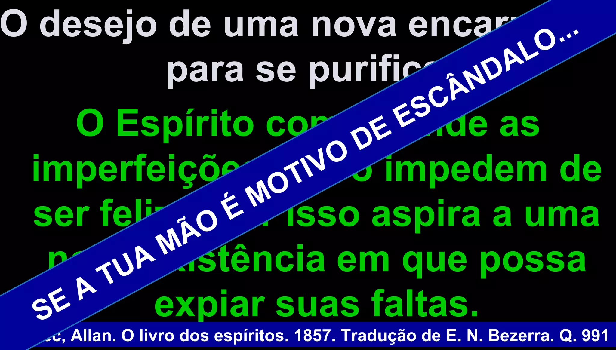 O desejo de uma nova encarnaçãoO desejo de uma nova encarnação
para se purificar.para se purificar.
O Espírito compreende asO Espírito compreende as
imperfeições que o impedem deimperfeições que o impedem de
ser feliz e por isso aspira a umaser feliz e por isso aspira a uma
nova existência em que possanova existência em que possa
expiar suas faltas.expiar suas faltas.
Kardec, Allan. O livro dos espíritos. 1857. Tradução de E. N. Bezerra. Q. 991
SE A TUA MÃO É MOTIVO DE ESCÂNDALO...
 