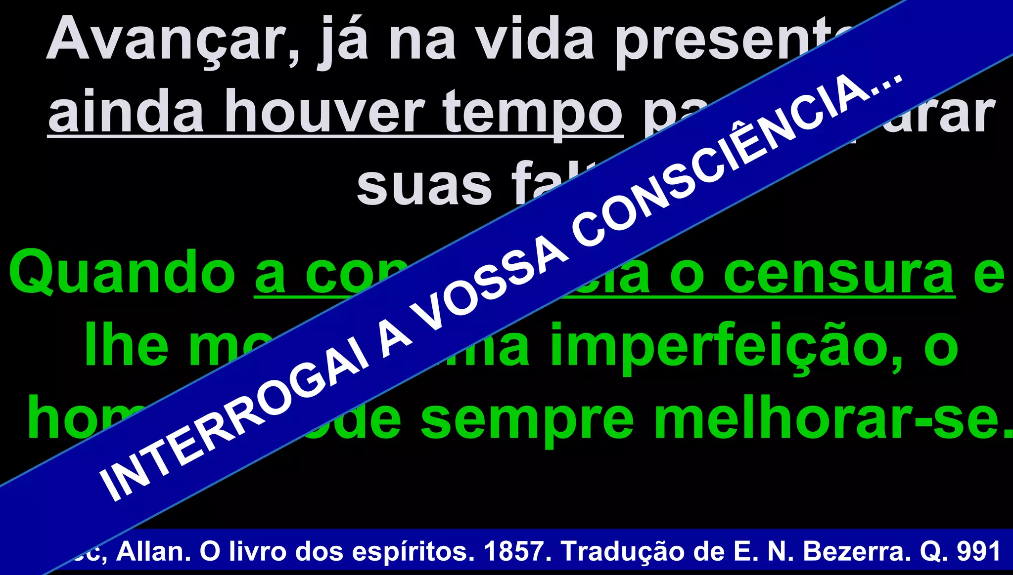 Avançar, já na vida presente,Avançar, já na vida presente, sese
ainda houver tempoainda houver tempo para repararpara reparar
suas faltas.suas faltas.
QuandoQuando a consciência o censuraa consciência o censura ee
lhe mostra uma imperfeição, olhe mostra uma imperfeição, o
homem pode sempre melhorar-se.homem pode sempre melhorar-se.
Kardec, Allan. O livro dos espíritos. 1857. Tradução de E. N. Bezerra. Q. 991
INTERROGAI A VOSSA CONSCIÊNCIA...
 