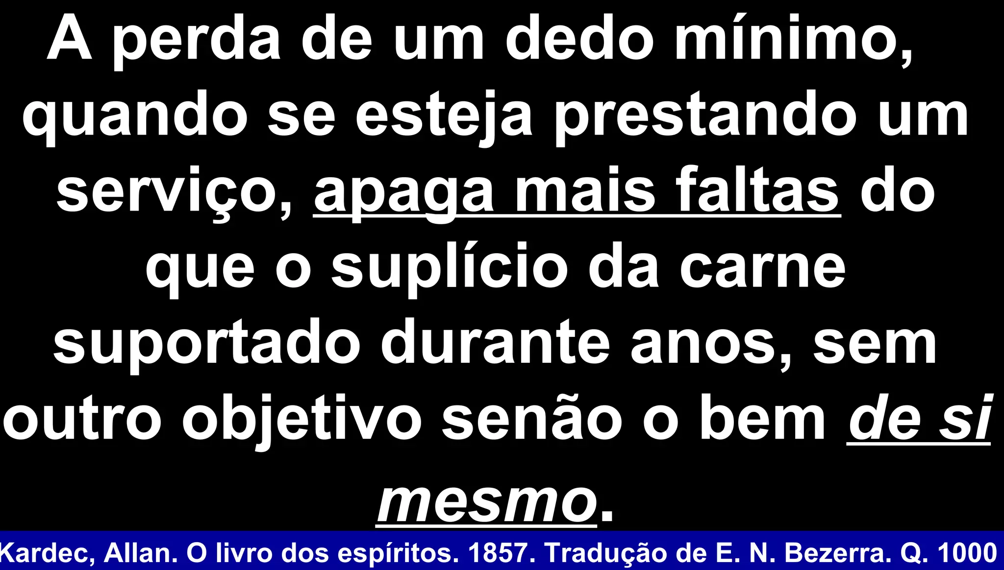A perda de um dedo mínimo,A perda de um dedo mínimo,
quando se esteja prestando umquando se esteja prestando um
serviço,serviço, apaga mais faltasapaga mais faltas dodo
que o suplício da carneque o suplício da carne
suportado durante anos, semsuportado durante anos, sem
outro objetivo senão o bemoutro objetivo senão o bem de side si
mesmomesmo..
Kardec, Allan. O livro dos espíritos. 1857. Tradução de E. N. Bezerra. Q. 1000
 