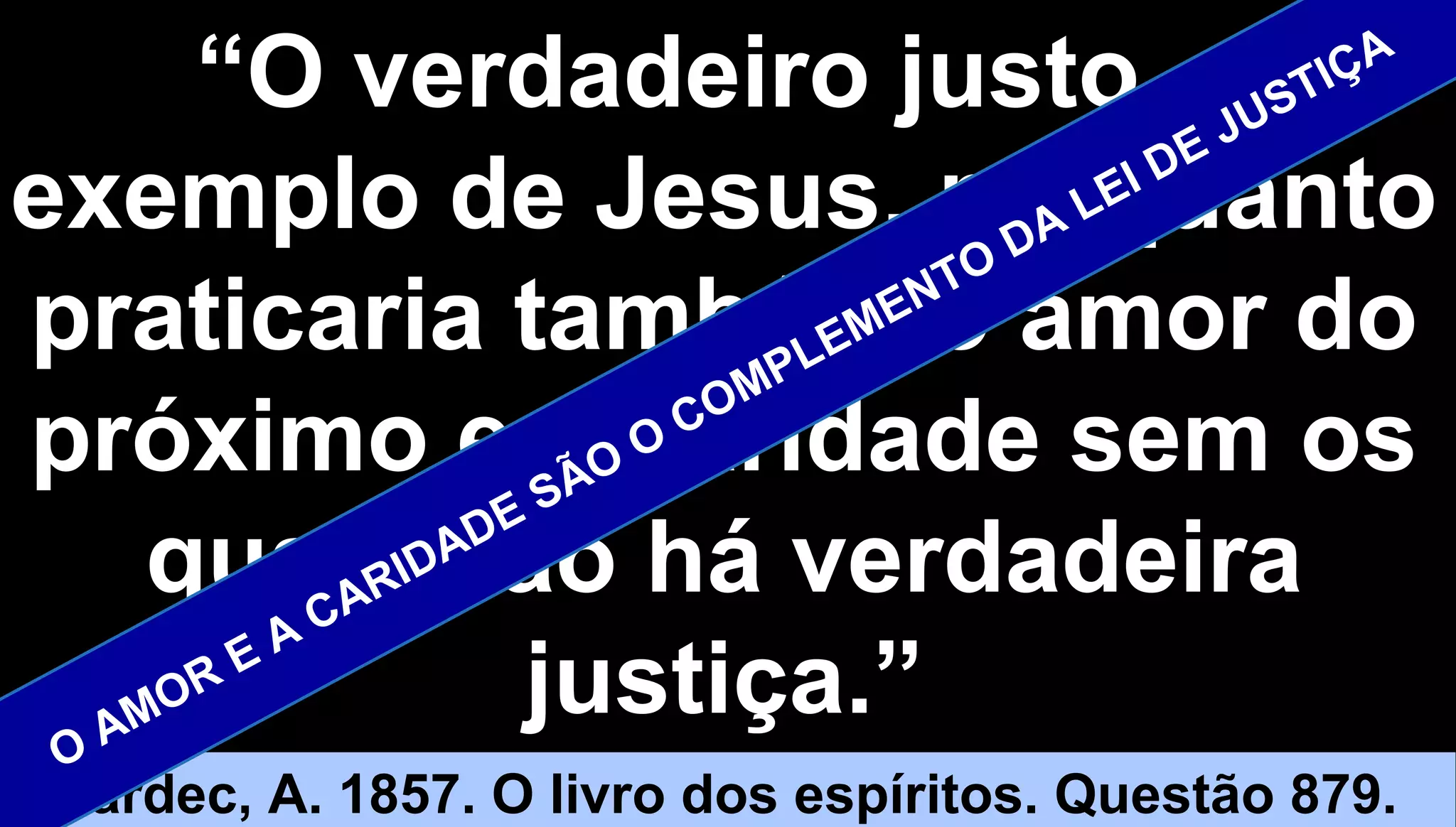5252
““O verdadeiro justo, aO verdadeiro justo, a
exemplo de Jesus, porquantoexemplo de Jesus, porquanto
praticaria também o amor dopraticaria também o amor do
próximo e a caridade sem ospróximo e a caridade sem os
quais não há verdadeiraquais não há verdadeira
justiça.”justiça.”
Kardec, A. 1857. O livro dos espíritos. Questão 879.
O AMOR E A CARIDADE SÃO
O COMPLEMENTO DA LEI DE JUSTIÇA
 