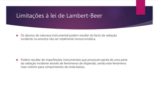 Limitações à lei de Lambert-Beer
 Os desvios de natureza instrumental podem resultar do facto da radiação
incidente na amostra não ser totalmente monocromática.
 Podem resultar de imperfeições instrumentais que provocam perda de uma parte
da radiação incidente através de fenómenos de dispersão, sendo este fenómeno
mais notório para comprimentos de onda baixos.
 