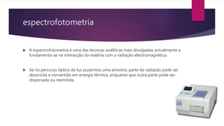 espectrofotometria
 A espectrofotometria é uma das técnicas analíticas mais divulgadas actualmente e
fundamenta-se na interacção da matéria com a radiação electromagnética.
 Se no percurso óptico da luz pusermos uma amostra, parte da radiação pode ser
absorvida e convertida em energia térmica, enquanto que outra parte pode ser
dispersada ou reemitida.
 