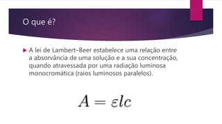 O que é?
 A lei de Lambert–Beer estabelece uma relação entre
a absorvância de uma solução e a sua concentração,
quando atravessada por uma radiação luminosa
monocromática (raios luminosos paralelos).
 