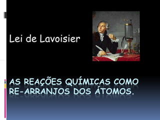 Lei de Lavoisier
AS REAÇÕES QUÍMICAS COMO
RE-ARRANJOS DOS ÁTOMOS.
 