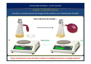 Conservação da Massa – Lei de Lavoisier

                                 A Massa e as Reacções Químicas
    Considera a reacção química do Vinagre (Ácido Acético) com o Bicarbonato de Sódio:

                                   Com o decorrer da reacção …




Ácido acético(aq) + Bicarbonato de Sódio(s)   Acetato de Sódio(aq) + Dióxido de Carbono(g) + Água(l)
    (Vinagre)


               Reagentes                                     Produtos de Reacção
                                                       … A massa dos Produtos de Reacção
    … A massa dos Reagentes diminui.
                                                                   aumenta.

  O que acontecerá à massa de todo o sistema à medida que decorre a reacção química?
 
