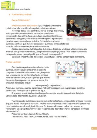 Escola Secundária Jorge Peixinho

2. Fundamento teórico
Quem foi Lavoisier?
Antoine Laurent de Lavoisier (1743-1794) foi um célebre
químico francês, considerado o pai da química moderna.
Ao longo da sua vida contribuiu para o avanço da química,
visto que foi o primeiro cientista a expor o princípio da
conservação da matéria. Para além disso, Lavoisier identificou e
Antoine Lavoisier
denominou ooxigénio, contestou a teoria flogística e participou
na reforma da nomenclatura química. Foi também o primeiro
químico a verificar que durante as reacções químicas, a massa total das
substânciasintervenientes permanece constante.
Acabou por morreu guilhotinado a 8 de maio, depois de um breve julgamento no dia
anterior. Um grande matemático, Joseph-Louis de Lagrange, disse: “Não bastará um século
para produzir uma cabeça igual à que se fez cair num segundo.”
Lavoisier é reconhecido devido aos seus estudos sobre a conservação da matéria,
A lei de Lavoisier
Os estudos experimentais realizados pelo
químico Antoine Lavoisier levaram a que este
chegasse a uma conclusão: numa reacção química
que se processe num sistema fechado, a massa
Lei de Lavoisier
mantem-se constante, o que significa que, a soma
da massa dos reagentes e a soma da massa dos
produtos da reacção é igual
m(reagentes) = m(produtos)
Assim, por exemplo, quando 2 gramas de hidrogénio reagem com 16 gramas de oxigénio
verifica-se a formação de 18 gramas de água.
Graças aos seus trabalhos Lavoisier pode enunciar uma lei, denominada da Lei da
Conservação das Massas, ou, Lei de Lavoisier.
"Numa reacção química que ocorre num sistema fechado, a massa total antes da reacção
é igual à massa total após a reacção”, “Numa reacção química a massa se conserva porque não
ocorre criação nem destruição de átomos. Os átomos são conservados, eles apenas se
rearranjam. Os agregados atómicos dos reagentes são desfeitos e novos agregados atómicos
são formados".
Podemos também dizer de forma filósofa:
"Na natureza nada se cria, nada se perde, tudo se transforma".

2

 