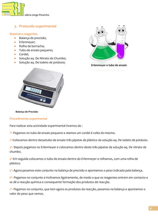 Escola Secundária Jorge Peixinho

3. Protocolo experimental
Material e reagentes:
Balança de precisão;
Erlenmeyer;
Rolha de borracha;
Tubo de ensaio pequeno;
Cordel;
Solução aq. De Nitrato de Chumbo;
Solução aq. De iodeto de potássio;

Erlenmeyer e tubo de ensaio

Balança de Precisão

Procedimento experimental
Para realizar esta actividade experimental tivemos de :
1º- Pegamos no tubo de ensaio pequeno e atamos um cordel á volta do mesmo.
2º-Colocamos dentro dessetubo de ensaio três pipetas de plástico da solução aq. De iodeto de potássio.
3º- Depois pegamos no Erlenmeyer e colocamos dentro deste três pipetas da solução aq. De nitrato de
chumbo.
4º-Em seguida colocamos o tubo de ensaio dentro do Erlenmeyer e rolhamos, com uma rolha de
plástico.
5º- Agora pesamos este conjunto na balança de precisão e apontamos o peso indicado pela balança.
6º- Pegamos no conjunto e inclinamos ligeiramente, de modo a que os reagentes entrem em contacto e
se dê a reacção química e consequente formação dos produtos de reacção.
7º- Pegamos no conjunto, que tem agora os produtos da reacção, pesamos na balança e apontamos o
valor do peso que vemos.

4

 