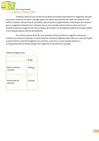 Escola Secundária Jorge Peixinho

4. Registos e Observações
Pudemos observar que na fase inicial desta actividade experimental os reagentes (solução
aquosa de nitrato de chumbo e solução aquosa de iodeto de potássio) não estão em contacto e são
ambos incolores. Na fase final da actividade, após inclinarmos ligeiramente o Erlenmeyer de maneira a
que os reagentes entrassem em contacto, deu-se uma reacção química entre os dois, que leva á
transformação dos reagentes em dois produtos de reacção: um precipitado (iodeto de chumbo sólido)
e uma solução aquosa (nitrato de potássio).
No entanto, apesar de se dar uma reacção química quando os reagentes entram em
contacto, se tomarmos atenção, a massa inicial do conjunto (reagentes não estão em contacto) é igual
á massa final do conjunto (reagentes em contacto, o que levou a uma reacção química, e,
consequentemente á transformação dos reagentes em produtos da reacção).

Podemos registar que:

M (g)

Massa inicial do
conjunto

228,63g

Massa final do
conjunto

228,63g

6

 