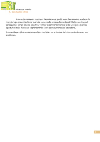 Escola Secundária Jorge Peixinho

5. Conclusão e crítica

A soma da massa dos reagentes é exactamente igual à soma da massa dos produtos de
reacção, logo podemos afirmar que há a conservação a massa.Com esta actividade experimental
conseguimos atingir o nosso objectivo, verificar experimentalmente a lei de Lavoisier e tivemos
oportunidade de manusear e aprender mais sobre os instrumentos de laboratório.
O material que utilizamos estava em boas condições e a actividade foi interessante decorreu sem
problemas.

7

 