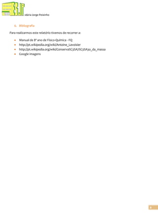 Escola Secundária Jorge Peixinho

6. Bibliografia
Para realizarmos este relatório tivemos de recorrer a:
Manual de 8º ano de Físico-Química - FQ
http://pt.wikipedia.org/wiki/Antoine_Lavoisier
http://pt.wikipedia.org/wiki/Conserva%C3%A7%C3%A3o_da_massa
Google imagens

8

 