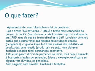 O que fazer? 
Apresentas-te, vou falar sobre a lei de Lavoisier. 
Lês a frase “Na natureza…” isto é a frase mais conhecida do 
químico francês; Descobriu a Lei de Lavoisier aproximadamente 
em 1785, mas de que se trata afinal esta Lei? Lavoisier concluiu 
então que a soma total das massas envolvidas na reação 
(reagentes), é igual à soma total das massas das substâncias 
produzidas pela reação (produtos), ou seja, num sistema 
fechado a massa total permanece constante. 
Isto é um pouco difícil de perceber ao inicio, mas com o exemplo 
é bastante simples de entender; Dizes o exemplo, explicas e se 
alguém tem dúvidas, se percebeu. 
Com ninguém com dúvidas, finalizas o trabalho. 

