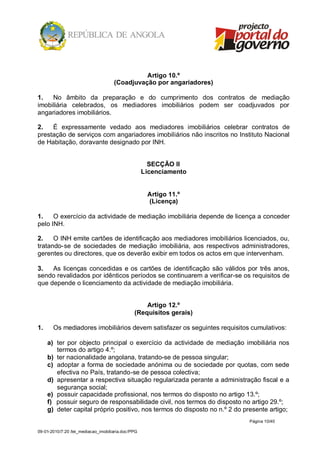 Artigo 10.º
                                     (Coadjuvação por angariadores)

1.   No âmbito da preparação e do cumprimento dos contratos de mediação
imobiliária celebrados, os mediadores imobiliários podem ser coadjuvados por
angariadores imobiliários.

2.   É expressamente vedado aos mediadores imobiliários celebrar contratos de
prestação de serviços com angariadores imobiliários não inscritos no Instituto Nacional
de Habitação, doravante designado por INH.


                                                      SECÇÃO II
                                                    Licenciamento


                                                     Artigo 11.º
                                                     (Licença)

1.    O exercício da actividade de mediação imobiliária depende de licença a conceder
pelo INH.

2.    O INH emite cartões de identificação aos mediadores imobiliários licenciados, ou,
tratando-se de sociedades de mediação imobiliária, aos respectivos administradores,
gerentes ou directores, que os deverão exibir em todos os actos em que intervenham.

3.   As licenças concedidas e os cartões de identificação são válidos por três anos,
sendo revalidados por idênticos períodos se continuarem a verificar-se os requisitos de
que depende o licenciamento da actividade de mediação imobiliária.


                                                   Artigo 12.º
                                               (Requisitos gerais)

1.     Os mediadores imobiliários devem satisfazer os seguintes requisitos cumulativos:

     a) ter por objecto principal o exercício da actividade de mediação imobiliária nos
        termos do artigo 4.º;
     b) ter nacionalidade angolana, tratando-se de pessoa singular;
     c) adoptar a forma de sociedade anónima ou de sociedade por quotas, com sede
        efectiva no País, tratando-se de pessoa colectiva;
     d) apresentar a respectiva situação regularizada perante a administração fiscal e a
        segurança social;
     e) possuir capacidade profissional, nos termos do disposto no artigo 13.º;
     f) possuir seguro de responsabilidade civil, nos termos do disposto no artigo 29.º;
     g) deter capital próprio positivo, nos termos do disposto no n.º 2 do presente artigo;
                                                                            Página 10/40

09-01-2010/7:20 /lei_mediacao_imobiliaria.doc/PPG
 