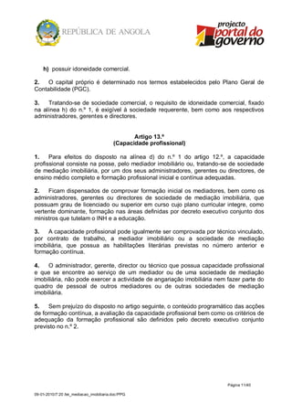 h) possuir idoneidade comercial.

2.   O capital próprio é determinado nos termos estabelecidos pelo Plano Geral de
Contabilidade (PGC).

3.   Tratando-se de sociedade comercial, o requisito de idoneidade comercial, fixado
na alínea h) do n.º 1, é exigível à sociedade requerente, bem como aos respectivos
administradores, gerentes e directores.


                                                 Artigo 13.º
                                          (Capacidade profissional)

1.    Para efeitos do disposto na alínea d) do n.º 1 do artigo 12.º, a capacidade
profissional consiste na posse, pelo mediador imobiliário ou, tratando-se de sociedade
de mediação imobiliária, por um dos seus administradores, gerentes ou directores, de
ensino médio completo e formação profissional inicial e contínua adequadas.

2.   Ficam dispensados de comprovar formação inicial os mediadores, bem como os
administradores, gerentes ou directores de sociedade de mediação imobiliária, que
possuam grau de licenciado ou superior em curso cujo plano curricular integre, como
vertente dominante, formação nas áreas definidas por decreto executivo conjunto dos
ministros que tutelam o INH e a educação.

3.   A capacidade profissional pode igualmente ser comprovada por técnico vinculado,
por contrato de trabalho, a mediador imobiliário ou a sociedade de mediação
imobiliária, que possua as habilitações literárias previstas no número anterior e
formação contínua.

4.   O administrador, gerente, director ou técnico que possua capacidade profissional
e que se encontre ao serviço de um mediador ou de uma sociedade de mediação
imobiliária, não pode exercer a actividade de angariação imobiliária nem fazer parte do
quadro de pessoal de outros mediadores ou de outras sociedades de mediação
imobiliária.

5.    Sem prejuízo do disposto no artigo seguinte, o conteúdo programático das acções
de formação contínua, a avaliação da capacidade profissional bem como os critérios de
adequação da formação profissional são definidos pelo decreto executivo conjunto
previsto no n.º 2.




                                                                         Página 11/40

09-01-2010/7:20 /lei_mediacao_imobiliaria.doc/PPG
 