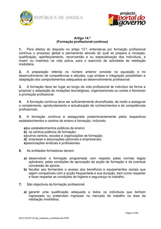 Artigo 14.º
                                    (Formação profissional contínua)

1.    Para efeitos do disposto no artigo 13.º, entende-se por formação profissional
contínua o processo global e permanente através do qual se prepara a iniciação,
qualificação, aperfeiçoamento, reconversão e ou especialização dos indivíduos, a
inserir ou inseridos na vida activa, para o exercício da actividade de mediação
imobiliária.

2.   A preparação referida no número anterior consiste na aquisição e no
desenvolvimento de competências e atitudes, cuja síntese e integração possibilitam a
adaptação dos comportamentos adequados ao desenvolvimento profissional.

3.   A formação deve ter lugar ao longo da vida profissional do indivíduo de forma a
propiciar a adaptação às mutações tecnológicas, organizacionais ou outras e favorecer
a promoção profissional.

4.    A formação contínua deve ser suficientemente diversificada, de modo a assegurar
o complemento, aprofundamento e actualização de conhecimentos e de competências
profissionais.

5.   A formação contínua é assegurada predominantemente pelos respectivos
estabelecimentos e centros de ensino e formação, incluindo:

     a)os estabelecimentos públicos de ensino;
     b) os centros públicos de formação;
     c)outros centros, escolas e organizações de formação;
     d) empresas e associações patronais e empresariais;
     e)associações sindicais e profissionais.

6.     As entidades formadoras devem:

     a) desenvolver a formação programada com respeito pelas normas legais
        aplicáveis, pelas condições de aprovação da acção de formação e da eventual
        concessão de apoios;
     b) facultar aos formandos o acesso aos benefícios e equipamentos sociais que
        sejam compatíveis com a acção frequentada e sua duração, bem como respeitar
        e fazer respeitar as condições de higiene e segurança no trabalho.

7.     São objectivos da formação profissional:

     a) garantir uma qualificação adequada a todos os indivíduos que tenham
        ingressado ou pretendam ingressar no mercado de trabalho na área da
        mediação imobiliária;



                                                                       Página 12/40

09-01-2010/7:20 /lei_mediacao_imobiliaria.doc/PPG
 