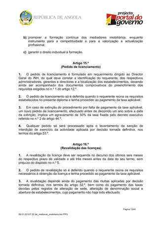 b) promover a formação contínua dos mediadores imobiliários, enquanto
       instrumento para a competitividade e para a valorização e actualização
       profissional;

    c) garantir o direito individual à formação.


                                                 Artigo 15.º
                                          (Pedido de licenciamento)

1.   O pedido de licenciamento é formulado em requerimento dirigido ao Director
Geral do INH, do qual deve constar a identificação do requerente, dos respectivos
administradores, gerentes e directores e a localização dos estabelecimentos, devendo
ainda ser acompanhado dos documentos comprovativos do preenchimento dos
requisitos exigidos no n.º 1 do artigo 12.º.

2.   O pedido de licenciamento só é deferido quando o requerente reúna os requisitos
estabelecidos no presente diploma e tenha procedido ao pagamento da taxa aplicável.

3.    Em caso de extinção do procedimento por falta de pagamento da taxa aplicável,
um novo pedido de licenciamento, efectuado antes de decorrido um ano sobre a data
da extinção, implica um agravamento de 50% da taxa fixada pelo decreto executivo
referido no n.º 2 do artigo 44.º.

4.    Qualquer pedido só será processado após o levantamento da sanção de
interdição de exercício da actividade aplicada por decisão tornada definitiva, nos
termos do artigo 53.º.


                                                 Artigo 16.º
                                         (Revalidação das licenças)

1.    A revalidação da licença deve ser requerida no decurso dos últimos seis meses
do respectivo prazo de validade e até três meses antes da data do seu termo, sem
prejuízo do disposto no n.º 5.

2.  O pedido de revalidação só é deferido quando o requerente reúna os requisitos
necessários à obtenção da licença e tenha procedido ao pagamento da taxa aplicável.

3.   A revalidação depende ainda do pagamento das multas aplicadas por decisão
tornada definitiva, nos termos do artigo 52.º, bem como do pagamento das taxas
devidas pelos registos de alteração de sede, alteração de denominação social e
abertura de estabelecimentos, cujo pagamento não haja sido efectuado.




                                                                      Página 13/40

09-01-2010/7:20 /lei_mediacao_imobiliaria.doc/PPG
 