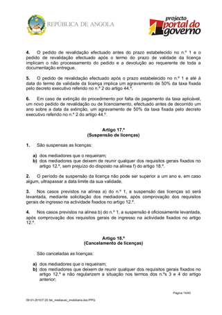 4.    O pedido de revalidação efectuado antes do prazo estabelecido no n.º 1 e o
pedido de revalidação efectuado após o termo do prazo de validade da licença
implicam o não processamento do pedido e a devolução ao requerente de toda a
documentação entregue.

5.   O pedido de revalidação efectuado após o prazo estabelecido no n.º 1 e até à
data do termo de validade da licença implica um agravamento de 50% da taxa fixada
pelo decreto executivo referido no n.º 2 do artigo 44.º.

6.   Em caso de extinção do procedimento por falta de pagamento da taxa aplicável,
um novo pedido de revalidação ou de licenciamento, efectuado antes de decorrido um
ano sobre a data da extinção, um agravamento de 50% da taxa fixada pelo decreto
executivo referido no n.º 2 do artigo 44.º.


                                                 Artigo 17.º
                                           (Suspensão de licenças)

1.     São suspensas as licenças:

     a) dos mediadores que o requeiram;
     b) dos mediadores que deixem de reunir qualquer dos requisitos gerais fixados no
        artigo 12.º, sem prejuízo do disposto na alínea f) do artigo 18.º.

2.   O período de suspensão da licença não pode ser superior a um ano e, em caso
algum, ultrapassar a data limite da sua validade.

3.   Nos casos previstos na alínea a) do n.º 1, a suspensão das licenças só será
levantada, mediante solicitação dos mediadores, após comprovação dos requisitos
gerais de ingresso na actividade fixados no artigo 12.º.

4.    Nos casos previstos na alínea b) do n.º 1, a suspensão é oficiosamente levantada,
após comprovação dos requisitos gerais de ingresso na actividade fixados no artigo
12.º.


                                                 Artigo 18.º
                                         (Cancelamento de licenças)

       São canceladas as licenças:

     a) dos mediadores que o requeiram;
     b) dos mediadores que deixem de reunir qualquer dos requisitos gerais fixados no
        artigo 12.º e não regularizem a situação nos termos dos n.ºs 3 e 4 do artigo
        anterior;

                                                                         Página 14/40

09-01-2010/7:20 /lei_mediacao_imobiliaria.doc/PPG
 