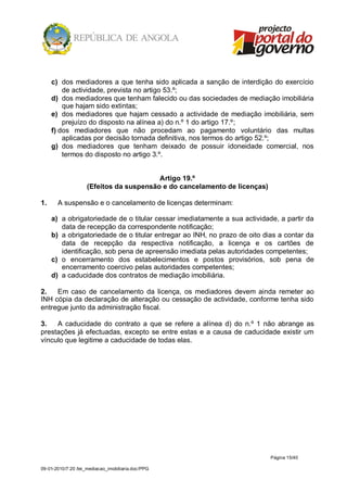 c) dos mediadores a que tenha sido aplicada a sanção de interdição do exercício
         de actividade, prevista no artigo 53.º;
     d) dos mediadores que tenham falecido ou das sociedades de mediação imobiliária
         que hajam sido extintas;
     e) dos mediadores que hajam cessado a actividade de mediação imobiliária, sem
         prejuízo do disposto na alínea a) do n.º 1 do artigo 17.º;
     f) dos mediadores que não procedam ao pagamento voluntário das multas
         aplicadas por decisão tornada definitiva, nos termos do artigo 52.º;
     g) dos mediadores que tenham deixado de possuir idoneidade comercial, nos
         termos do disposto no artigo 3.º.


                                         Artigo 19.º
                    (Efeitos da suspensão e do cancelamento de licenças)

1.     A suspensão e o cancelamento de licenças determinam:

     a) a obrigatoriedade de o titular cessar imediatamente a sua actividade, a partir da
        data de recepção da correspondente notificação;
     b) a obrigatoriedade de o titular entregar ao INH, no prazo de oito dias a contar da
        data de recepção da respectiva notificação, a licença e os cartões de
        identificação, sob pena de apreensão imediata pelas autoridades competentes;
     c) o encerramento dos estabelecimentos e postos provisórios, sob pena de
        encerramento coercivo pelas autoridades competentes;
     d) a caducidade dos contratos de mediação imobiliária.

2.   Em caso de cancelamento da licença, os mediadores devem ainda remeter ao
INH cópia da declaração de alteração ou cessação de actividade, conforme tenha sido
entregue junto da administração fiscal.

3.   A caducidade do contrato a que se refere a alínea d) do n.º 1 não abrange as
prestações já efectuadas, excepto se entre estas e a causa de caducidade existir um
vínculo que legitime a caducidade de todas elas.




                                                                           Página 15/40

09-01-2010/7:20 /lei_mediacao_imobiliaria.doc/PPG
 