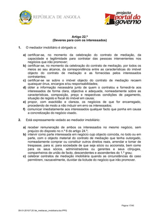 Artigo 22.º
                                  (Deveres para com os interessados)

1.     O mediador imobiliário é obrigado a:

     a) certificar-se, no momento da celebração do contrato de mediação, da
        capacidade e legitimidade para contratar das pessoas intervenientes nos
        negócios que irão promover;
     b) certificar-se, no momento da celebração do contrato de mediação, por todos os
        meios ao seu alcance, da correspondência entre as características do imóvel
        objecto do contrato de mediação e as fornecidas pelos interessados
        contratantes;
     c) certificar-se se sobre o imóvel objecto do contrato de mediação recaem
        quaisquer ónus, encargos e/ou responsabilidades;
     d) obter a informação necessária junto de quem o contratou e fornecê-la aos
        interessados de forma clara, objectiva e adequada, nomeadamente sobre as
        características, composição, preço e respectivas condições de pagamento,
        situação de registo e fiscal do imóvel em causa;
     e) propor, com exactidão e clareza, os negócios de que for encarregado,
        procedendo de modo a não induzir em erro os interessados;
     f) comunicar imediatamente aos interessados qualquer facto que ponha em causa
        a concretização do negócio visado.

2.     Está expressamente vedado ao mediador imobiliário:

     a) receber remuneração de ambos os interessados no mesmo negócio, sem
        prejuízo do disposto no n.º 6 do artigo 24.º;
     b) intervir como parte interessada em negócio cujo objecto coincida, no todo ou em
        parte, com o objecto material do contrato de mediação que tenha outorgado,
        nomeadamente comprar ou constituir outros direitos reais, arrendar e tomar de
        trespasse, para si, para sociedade de que seja sócio ou accionista, bem como
        para os seus sócios, administradores ou gerentes e seus cônjuges,
        companheiros de união de facto, descendentes e ascendentes do 1.º grau;
     c) celebrar contratos de mediação imobiliária quando as circunstâncias do caso
        permitirem, razoavelmente, duvidar da licitude do negócio que irão promover.




                                                                         Página 17/40

09-01-2010/7:20 /lei_mediacao_imobiliaria.doc/PPG
 