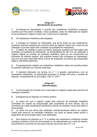 Artigo 23.º
                                         (Recebimento de quantias)

1.   Consideram-se depositadas à guarda dos mediadores imobiliários quaisquer
quantias que lhes sejam confiadas, nessa qualidade, antes da celebração do negócio
ou da promessa do negócio visado com o exercício da mediação.

2.     Os mediadores imobiliários são obrigados:

a)    a entregar de imediato ao interessado, que tenha direito ao seu recebimento,
quaisquer quantias prestadas por conta do preço do negócio visado com o exercício da
mediação e que lhes hajam sido confiadas na qualidade de mediadores;
b)    a restituir de imediato a quem as prestou quaisquer quantias que lhes hajam sido
confiadas na qualidade de mediadores, na eventualidade de não vir a ser celebrado o
negócio objecto do contrato de mediação imobiliária, salvo se, em cumprimento da
promessa do referido negócio, tais quantias tiverem sido entregues ao interessado,
caso em que recai sobre este último o dever de restituição nos termos das disposições
legais e contratuais aplicáveis.

3.   É expressamente vedado aos mediadores imobiliários utilizar em proveito próprio
as quantias referidas nos números anteriores.

4.  O depósito efectuado nos termos do n.º 1 é gratuito, aplicando-se, com as
necessárias adaptações, as disposições previstas no Código Civil para o contrato de
depósito, nomeadamente as dos artigos 1185.º a 1201.º.


                                                      Artigo 24.º
                                                    (Remuneração)

1.  A remuneração só é devida com a conclusão do negócio visado pelo exercício da
mediação imobiliária.

2.     Exceptuam-se do disposto no número anterior:

a)   os casos em que o negócio visado pelo exercício da mediação imobiliária
contratada em regime de exclusividade pelo proprietário do bem imóvel, não se
concretiza por causa injustificável imputável ao cliente do mediador, tendo este direito a
remuneração;
b)   os casos em que tenha sido celebrado contrato-promessa relativo ao negócio
visado pelo exercício da mediação imobiliária, nos quais as partes podem prever o
pagamento da remuneração após a sua celebração.

3.   Sem prejuízo do disposto no n.º 4, é vedado aos mediadores imobiliários receber
quaisquer quantias a título de remuneração ou de adiantamento por conta da mesma,
previamente ao momento em que esta é devida nos termos dos nºs 1 e 2.
                                                                           Página 18/40

09-01-2010/7:20 /lei_mediacao_imobiliaria.doc/PPG
 