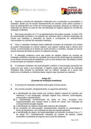 4.     Quando o contrato de mediação é celebrado com o comprador ou arrendatário, o
mediador, desde que tal resulte expressamente do contrato, pode cobrar quantias a
título de adiantamento por conta da remuneração acordada, devendo as mesmas ser
restituídas ao cliente no caso de não concretização do negócio objecto do contrato de
mediação imobiliária.

5.   Nos casos previstos no n.º 4, os adiantamentos não podem exceder, no total, 10%
da remuneração acordada e só poderão ser cobradas após a efectiva angariação de
imóvel que satisfaça a pretensão do cliente e corresponda às características
mencionadas no contrato de mediação imobiliária.

6.   Caso o mediador imobiliário tenha celebrado contratos de mediação com ambas
as partes interessadas no mesmo negócio, cujo objecto material seja o mesmo bem
imóvel, a remuneração só é devida por quem primeiro o contratou, excepto se houver
acordo expresso de todas as partes na respectiva divisão.

7.   A alteração subjectiva numa das partes do negócio objecto do contrato de
mediação imobiliária, ocorrida em resultado do exercício de direito legal de preferência
ou de direito convencional de preferência, com ou sem eficácia real, não afasta o direito
à remuneração do mediador imobiliário.

8.   O mediador imobiliário não está obrigado a restituir a remuneração percebida nos
casos em que, após a sua conclusão, o negócio visado pelo exercício da mediação
imobiliária seja anulado ou declarado nulo ou ineficaz, excepto se a causa que
determina a invalidade ou ineficácia desse negócio seja imputável ao mediador.


                                               Artigo 25.º
                                   (Contrato de mediação imobiliária)

1.     O contrato de mediação imobiliária está sujeito à forma escrita.

2.     Do contrato constam, obrigatoriamente, os seguintes elementos:

     a) a identificação da coisa imóvel que constitui objecto material do contrato, por
        referência à sua localização, situação registal e/ou matricial, confrontações,
        composição e características;
     b) a especificação pormenorizada de todos os ónus, encargos e/ou
        responsabilidades que recaiam sobre o imóvel em causa, com indicação da
        correspondente situação registal;
     c) a identificação do negócio visado pelo exercício de mediação;
     d) as condições de remuneração, nomeadamente montante ou percentagem e
        forma de pagamento, com indicação da taxa do imposto aplicável;
     e) a identificação do seguro de responsabilidade civil previsto na alínea f) do n.º 1
        do artigo 12.º, nomeadamente indicação do número da apólice, capital
        contratado e sociedade de seguros com a qual foi celebrado.
                                                                           Página 19/40

09-01-2010/7:20 /lei_mediacao_imobiliaria.doc/PPG
 