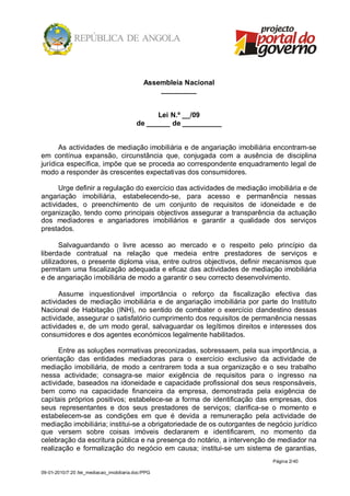 Assembleia Nacional
                                                  _________


                                                Lei N.º __/09
                                          de ______ de __________


      As actividades de mediação imobiliária e de angariação imobiliária encontram-se
em contínua expansão, circunstância que, conjugada com a ausência de disciplina
jurídica específica, impõe que se proceda ao correspondente enquadramento legal de
modo a responder às crescentes expectativas dos consumidores.

      Urge definir a regulação do exercício das actividades de mediação imobiliária e de
angariação imobiliária, estabelecendo-se, para acesso e permanência nessas
actividades, o preenchimento de um conjunto de requisitos de idoneidade e de
organização, tendo como principais objectivos assegurar a transparência da actuação
dos mediadores e angariadores imobiliários e garantir a qualidade dos serviços
prestados.

       Salvaguardando o livre acesso ao mercado e o respeito pelo princípio da
liberdade contratual na relação que medeia entre prestadores de serviços e
utilizadores, o presente diploma visa, entre outros objectivos, definir mecanismos que
permitam uma fiscalização adequada e eficaz das actividades de mediação imobiliária
e de angariação imobiliária de modo a garantir o seu correcto desenvolvimento.

      Assume inquestionável importância o reforço da fiscalização efectiva das
actividades de mediação imobiliária e de angariação imobiliária por parte do Instituto
Nacional de Habitação (INH), no sentido de combater o exercício clandestino dessas
actividade, assegurar o satisfatório cumprimento dos requisitos de permanência nessas
actividades e, de um modo geral, salvaguardar os legítimos direitos e interesses dos
consumidores e dos agentes económicos legalmente habilitados.

      Entre as soluções normativas preconizadas, sobressaem, pela sua importância, a
orientação das entidades mediadoras para o exercício exclusivo da actividade de
mediação imobiliária, de modo a centrarem toda a sua organização e o seu trabalho
nessa actividade; consagra-se maior exigência de requisitos para o ingresso na
actividade, baseados na idoneidade e capacidade profissional dos seus responsáveis,
bem como na capacidade financeira da empresa, demonstrada pela exigência de
capitais próprios positivos; estabelece-se a forma de identificação das empresas, dos
seus representantes e dos seus prestadores de serviços; clarifica-se o momento e
estabelecem-se as condições em que é devida a remuneração pela actividade de
mediação imobiliária; institui-se a obrigatoriedade de os outorgantes de negócio jurídico
que versem sobre coisas imóveis declararem e identificarem, no momento da
celebração da escritura pública e na presença do notário, a intervenção de mediador na
realização e formalização do negócio em causa; institui-se um sistema de garantias,
                                                                          Página 2/ 40

09-01-2010/7:20 /lei_mediacao_imobiliaria.doc/PPG
 