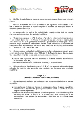 3.  Na falta de estipulação, entende-se que o prazo de duração do contrato é de seis
meses.

4.   Quando o mediador imobiliário é contratado em regime de exclusividade, só ele
tem o direito de promover o negócio objecto do contrato de mediação durante o
respectivo prazo de duração.

5.   A consagração do regime de exclusividade, quando exista, terá de constar
expressamente do contrato de mediação imobiliária.

6.   Os serviços previstos no n.º 3 do artigo 4.º prestados pelos mediadores no âmbito
de um contrato de mediação imobiliária devem constar expressamente do mesmo, bem
como a menção dos correspondentes elementos a que se refere a alínea c) do n.º 2 do
presente artigo, ficando os mediadores, nestes casos, investidos na qualidade de
mandatários sem representação e sujeitos, além de outras, às disposições dos artigos
471.º e 1180.º a 1184.º do Código Civil.

7.    Os contratos de mediação imobiliária que contenham cláusulas contratuais gerais
devem obedecer ao disposto na Lei n.º 4/03, de 18 de Fevereiro, ou no diploma que o
vier a substituir, devendo, nesse caso, os mediadores imobiliários:

    a) enviar uma cópia dos referidos contratos ao Instituto Nacional de Defesa do
       Consumidor (INADEC);
    b) comunicar tais cláusulas, claramente e na íntegra, aos aderentes.

8.    O incumprimento do disposto nos n.ºs 1, 2 e 7 do presente artigo determina a
nulidade do contrato, não podendo esta, contudo, ser invocada pelo mediador
imobiliário.


                                             Artigo 26.º
                            (Direitos dos utentes e livro de reclamações)

1.   Os mediadores imobiliários são obrigados a ter, em cada estabelecimento e posto
provisório:

    a) uma carta dos direitos dos utentes do estabelecimento ou do posto provisório e
       um manual de acolhimento, que disponibilizarão a todos os utentes e a cujas
       regras darão cumprimento;
    b) um livro de reclamações para que os utentes possam formular observações e
       reclamações sobre o estado e a apresentação das instalações e do
       equipamento, bem como sobre a qualidade dos serviços e o modo como foram
       prestados.




                                                                            Página 20/40

09-01-2010/7:20 /lei_mediacao_imobiliaria.doc/PPG
 