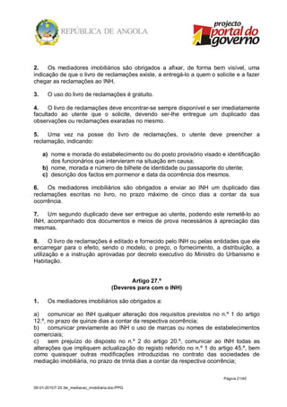 2.    Os mediadores imobiliários são obrigados a afixar, de forma bem visível, uma
indicação de que o livro de reclamações existe, a entregá-lo a quem o solicite e a fazer
chegar as reclamações ao INH.

3.     O uso do livro de reclamações é gratuito.

4.    O livro de reclamações deve encontrar-se sempre disponível e ser imediatamente
facultado ao utente que o solicite, devendo ser-lhe entregue um duplicado das
observações ou reclamações exaradas no mesmo.

5.   Uma vez na posse do livro de reclamações, o utente deve preencher a
reclamação, indicando:

     a) nome e morada do estabelecimento ou do posto provisório visado e identificação
        dos funcionários que intervieram na situação em causa;
     b) nome, morada e número de bilhete de identidade ou passaporte do utente;
     c) descrição dos factos em pormenor e data da ocorrência dos mesmos.

6.   Os mediadores imobiliários são obrigados a enviar ao INH um duplicado das
reclamações escritas no livro, no prazo máximo de cinco dias a contar da sua
ocorrência.

7.   Um segundo duplicado deve ser entregue ao utente, podendo este remetê-lo ao
INH, acompanhado dos documentos e meios de prova necessários à apreciação das
mesmas.

8.     O livro de reclamações é editado e fornecido pelo INH ou pelas entidades que ele
encarregar para o efeito, sendo o modelo, o preço, o fornecimento, a distribuição, a
utilização e a instrução aprovadas por decreto executivo do Ministro do Urbanismo e
Habitação.


                                                 Artigo 27.º
                                          (Deveres para com o INH)

1.     Os mediadores imobiliários são obrigados a:

a)    comunicar ao INH qualquer alteração dos requisitos previstos no n.º 1 do artigo
12.º, no prazo de quinze dias a contar da respectiva ocorrência;
b)    comunicar previamente ao INH o uso de marcas ou nomes de estabelecimentos
comerciais;
c)    sem prejuízo do disposto no n.º 2 do artigo 20.º, comunicar ao INH todas as
alterações que impliquem actualização do registo referido no n.º 1 do artigo 45.º, bem
como quaisquer outras modificações introduzidas no contrato das sociedades de
mediação imobiliária, no prazo de trinta dias a contar da respectiva ocorrência;

                                                                          Página 21/40

09-01-2010/7:20 /lei_mediacao_imobiliaria.doc/PPG
 