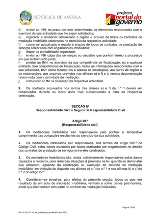 d)    enviar ao INH, no prazo por este determinado, os elementos relacionados com o
exercício da sua actividade que lhe sejam solicitados;
e)    organizar e conservar actualizado o registo e arquivo de todos os contratos de
mediação imobiliária celebrados no exercício da respectiva actividade;
f)    conservar actualizado o registo e arquivo de todos os contratos de prestação de
serviços celebrados com angariadores imobiliários;
g)    dispor de contabilidade organizada;
h)    enviar ao INH cópia das sentenças ou decisões que ponham termo a processos
em que tenham sido parte;
i)    prestar ao INH, no exercício da sua competência de fiscalização, ou a qualquer
entidade com competências de fiscalização, todas as informações relacionadas com a
sua actividade, bem como facultar-lhe o acesso às instalações, aos livros de registo e
de reclamações, aos arquivos previstos nas alíneas e) e f) e à demais documentação
relacionada com a actividade de mediação;
j)    comunicar ao INH a cessação da respectiva actividade.

2.   Os contratos arquivados nos termos das alíneas e) e f) do n.º 1 devem ser
conservados durante os cinco anos civis subsequentes à data da respectiva
celebração.


                                        SECÇÃO IV
                 Responsabilidade Civil e Seguro de Responsabilidade Civil


                                                 Artigo 28.º
                                           (Responsabilidade civil)

1.  Os mediadores imobiliários são responsáveis pelo pontual e tempestivo
cumprimento das obrigações resultantes do exercício da sua actividade.

2.   Os mediadores imobiliários são responsáveis, nos termos do artigo 500.º do
Código Civil, pelos danos causados por factos praticados por angariadores no âmbito
dos contratos de prestação de serviços entre eles celebrados.

3.    Os mediadores imobiliários são, ainda, solidariamente responsáveis pelos danos
causados a terceiros, para além das situações já previstas na lei, quando se demonstre
que actuaram, aquando da celebração ou execução do contrato de mediação
imobiliária, em violação do disposto nas alíneas a) a f) do n.º 1 e nas alíneas b) e c) do
n.º 2 do artigo 22.º.

4.    Consideram-se terceiros, para efeitos da presente secção, todos os que, em
resultado de um acto de mediação imobiliária, venham a sofrer danos patrimoniais,
ainda que não tenham sido parte no contrato de mediação imobiliária.




                                                                           Página 22/40

09-01-2010/7:20 /lei_mediacao_imobiliaria.doc/PPG
 
