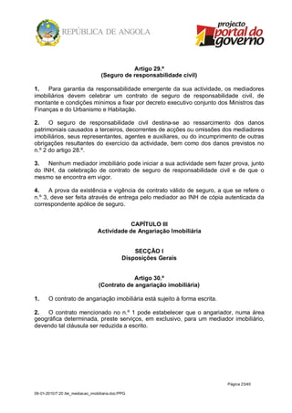 Artigo 29.º
                                   (Seguro de responsabilidade civil)

1.   Para garantia da responsabilidade emergente da sua actividade, os mediadores
imobiliários devem celebrar um contrato de seguro de responsabilidade civil, de
montante e condições mínimos a fixar por decreto executivo conjunto dos Ministros das
Finanças e do Urbanismo e Habitação.

2.    O seguro de responsabilidade civil destina-se ao ressarcimento dos danos
patrimoniais causados a terceiros, decorrentes de acções ou omissões dos mediadores
imobiliários, seus representantes, agentes e auxiliares, ou do incumprimento de outras
obrigações resultantes do exercício da actividade, bem como dos danos previstos no
n.º 2 do artigo 28.º.

3.   Nenhum mediador imobiliário pode iniciar a sua actividade sem fazer prova, junto
do INH, da celebração de contrato de seguro de responsabilidade civil e de que o
mesmo se encontra em vigor.

4.    A prova da existência e vigência de contrato válido de seguro, a que se refere o
n.º 3, deve ser feita através de entrega pelo mediador ao INH de cópia autenticada da
correspondente apólice de seguro.


                                              CAPÍTULO III
                                  Actividade de Angariação Imobiliária


                                                   SECÇÃO I
                                               Disposições Gerais


                                              Artigo 30.º
                                  (Contrato de angariação imobiliária)

1.     O contrato de angariação imobiliária está sujeito à forma escrita.

2.   O contrato mencionado no n.º 1 pode estabelecer que o angariador, numa área
geográfica determinada, preste serviços, em exclusivo, para um mediador imobiliário,
devendo tal cláusula ser reduzida a escrito.




                                                                            Página 23/40

09-01-2010/7:20 /lei_mediacao_imobiliaria.doc/PPG
 