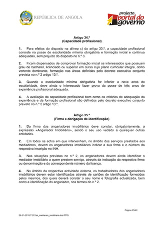 Artigo 34.º
                                          (Capacidade profissional)

1.   Para efeitos do disposto na alínea c) do artigo 33.º, a capacidade profissional
consiste na posse de escolaridade mínima obrigatória e formação inicial e contínua
adequadas, sem prejuízo do disposto no n.º 3.

2.   Ficam dispensados de comprovar formação inicial os interessados que possuam
grau de bacharel, licenciado ou superior em curso cujo plano curricular integre, como
vertente dominante, formação nas áreas definidas pelo decreto executivo conjunto
prevista no n.º 2 artigo 13.º.

3.   Quando a escolaridade mínima obrigatória for inferior a nove anos de
escolaridade, deve ainda o interessado fazer prova da posse de três anos de
experiência profissional adequada.

4.   A avaliação da capacidade profissional bem como os critérios de adequação da
experiência e da formação profissional são definidos pelo decreto executivo conjunto
previsto no n.º 2 artigo 13.º.


                                               Artigo 35.º
                                  (Firma e obrigação de identificação)

1.   Da firma dos angariadores imobiliários deve constar, obrigatoriamente, a
expressão «Angariador Imobiliário», sendo o seu uso vedado a quaisquer outras
entidades.

2.   Em todos os actos em que intervenham, no âmbito dos serviços prestados aos
mediadores, devem os angariadores imobiliários indicar a sua firma e o número da
respectiva inscrição no INH.

3.   Nas situações previstas no n.º 2, os angariadores devem ainda identificar o
mediador imobiliário a quem prestem serviço, através da indicação da respectiva firma
ou denominação e do correspondente número da licença.

4.   No âmbito da respectiva actividade externa, os trabalhadores dos angariadores
imobiliários devem estar identificados através de cartões de identificação fornecidos
pelos mesmos, dos quais deverá constar o seu nome e fotografia actualizada, bem
como a identificação do angariador, nos termos do n.º 2.




                                                                         Página 25/40

09-01-2010/7:20 /lei_mediacao_imobiliaria.doc/PPG
 