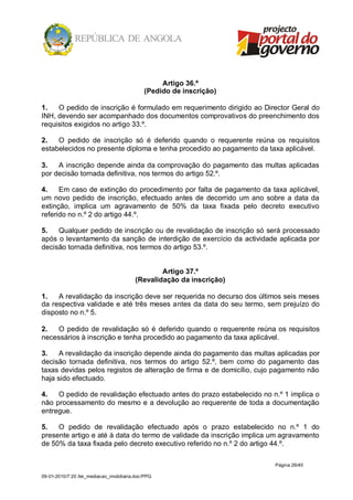 Artigo 36.º
                                             (Pedido de inscrição)

1.   O pedido de inscrição é formulado em requerimento dirigido ao Director Geral do
INH, devendo ser acompanhado dos documentos comprovativos do preenchimento dos
requisitos exigidos no artigo 33.º.

2.   O pedido de inscrição só é deferido quando o requerente reúna os requisitos
estabelecidos no presente diploma e tenha procedido ao pagamento da taxa aplicável.

3.   A inscrição depende ainda da comprovação do pagamento das multas aplicadas
por decisão tornada definitiva, nos termos do artigo 52.º.

4.    Em caso de extinção do procedimento por falta de pagamento da taxa aplicável,
um novo pedido de inscrição, efectuado antes de decorrido um ano sobre a data da
extinção, implica um agravamento de 50% da taxa fixada pelo decreto executivo
referido no n.º 2 do artigo 44.º.

5.   Qualquer pedido de inscrição ou de revalidação de inscrição só será processado
após o levantamento da sanção de interdição de exercício da actividade aplicada por
decisão tornada definitiva, nos termos do artigo 53.º.


                                                 Artigo 37.º
                                         (Revalidação da inscrição)

1.   A revalidação da inscrição deve ser requerida no decurso dos últimos seis meses
da respectiva validade e até três meses antes da data do seu termo, sem prejuízo do
disposto no n.º 5.

2.  O pedido de revalidação só é deferido quando o requerente reúna os requisitos
necessários à inscrição e tenha procedido ao pagamento da taxa aplicável.

3.    A revalidação da inscrição depende ainda do pagamento das multas aplicadas por
decisão tornada definitiva, nos termos do artigo 52.º, bem como do pagamento das
taxas devidas pelos registos de alteração de firma e de domicílio, cujo pagamento não
haja sido efectuado.

4.   O pedido de revalidação efectuado antes do prazo estabelecido no n.º 1 implica o
não processamento do mesmo e a devolução ao requerente de toda a documentação
entregue.

5.   O pedido de revalidação efectuado após o prazo estabelecido no n.º 1 do
presente artigo e até à data do termo de validade da inscrição implica um agravamento
de 50% da taxa fixada pelo decreto executivo referido no n.º 2 do artigo 44.º.

                                                                       Página 26/40

09-01-2010/7:20 /lei_mediacao_imobiliaria.doc/PPG
 
