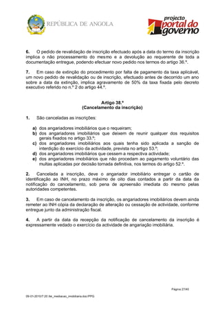 6.    O pedido de revalidação de inscrição efectuado após a data do termo da inscrição
implica o não processamento do mesmo e a devolução ao requerente de toda a
documentação entregue, podendo efectuar novo pedido nos termos do artigo 36.º.

7.   Em caso de extinção do procedimento por falta de pagamento da taxa aplicável,
um novo pedido de revalidação ou de inscrição, efectuado antes de decorrido um ano
sobre a data da extinção, implica agravamento de 50% da taxa fixada pelo decreto
executivo referido no n.º 2 do artigo 44.º.


                                                Artigo 38.º
                                        (Cancelamento da inscrição)

1.     São canceladas as inscrições:

     a) dos angariadores imobiliários que o requeiram;
     b) dos angariadores imobiliários que deixem de reunir qualquer dos requisitos
        gerais fixados no artigo 33.º;
     c) dos angariadores imobiliários aos quais tenha sido aplicada a sanção de
        interdição do exercício da actividade, prevista no artigo 53.º;
     d) dos angariadores imobiliários que cessem a respectiva actividade;
     e) dos angariadores imobiliários que não procedam ao pagamento voluntário das
        multas aplicadas por decisão tornada definitiva, nos termos do artigo 52.º.

2.     Cancelada a inscrição, deve o angariador imobiliário entregar o cartão de
identificação ao INH, no prazo máximo de oito dias contados a partir da data da
notificação do cancelamento, sob pena de apreensão imediata do mesmo pelas
autoridades competentes.

3.   Em caso de cancelamento da inscrição, os angariadores imobiliários devem ainda
remeter ao INH cópia da declaração de alteração ou cessação de actividade, conforme
entregue junto da administração fiscal.

4.   A partir da data da recepção da notificação de cancelamento da inscrição é
expressamente vedado o exercício da actividade de angariação imobiliária.




                                                                        Página 27/40

09-01-2010/7:20 /lei_mediacao_imobiliaria.doc/PPG
 