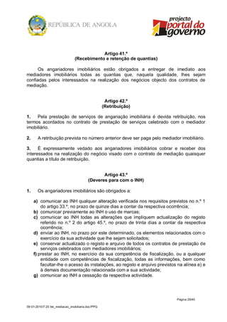 Artigo 41.º
                                 (Recebimento e retenção de quantias)

      Os angariadores imobiliários estão obrigados a entregar de imediato aos
mediadores imobiliários todas as quantias que, naquela qualidade, lhes sejam
confiadas pelos interessados na realização dos negócios objecto dos contratos de
mediação.


                                                     Artigo 42.º
                                                    (Retribuição)

1.   Pela prestação de serviços de angariação imobiliária é devida retribuição, nos
termos acordados no contrato de prestação de serviços celebrado com o mediador
imobiliário.

2.     A retribuição prevista no número anterior deve ser paga pelo mediador imobiliário.

3.    É expressamente vedado aos angariadores imobiliários cobrar e receber dos
interessados na realização do negócio visado com o contrato de mediação quaisquer
quantias a título de retribuição.


                                                 Artigo 43.º
                                          (Deveres para com o INH)

1.     Os angariadores imobiliários são obrigados a:

     a) comunicar ao INH qualquer alteração verificada nos requisitos previstos no n.º 1
         do artigo 33.º, no prazo de quinze dias a contar da respectiva ocorrência;
     b) comunicar previamente ao INH o uso de marcas;
     c) comunicar ao INH todas as alterações que impliquem actualização do registo
         referido no n.º 2 do artigo 45.º, no prazo de trinta dias a contar da respectiva
         ocorrência;
     d) enviar ao INH, no prazo por este determinado, os elementos relacionados com o
         exercício da sua actividade que lhe sejam solicitados;
     e) conservar actualizado o registo e arquivo de todos os contratos de prestação de
         serviços celebrados com mediadores imobiliários;
     f) prestar ao INH, no exercício da sua competência de fiscalização, ou a qualquer
         entidade com competências de fiscalização, todas as informações, bem como
         facultar-lhe o acesso às instalações, ao registo e arquivo previstos na alínea e) e
         à demais documentação relacionada com a sua actividade;
     g) comunicar ao INH a cessação da respectiva actividade.




                                                                             Página 29/40

09-01-2010/7:20 /lei_mediacao_imobiliaria.doc/PPG
 