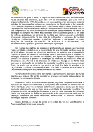 estabelecendo-se, para o efeito, o seguro de responsabilidade civil; estabelecem-se
novos deveres das empresas, quer para com os interessados, quer para com o
organismo licenciador (INH), tornando-se, em consequência, mais abrangente o regime
aplicável às transgressões; definem-se mecanismos de fiscalização e de inspecção
com o objectivo de prevenir e tornar eficaz o combate ao incumprimento do disposto no
regime jurídico das actividades de mediação e angariação imobiliária; define-se o leque
das competências do Instituto Nacional de Habitação, designadamente no âmbito da
aplicação das sanções no âmbito dos processos de transgressões; prevê-se, em sede
de instrução processual, um conjunto de medidas que visam assegurar a celeridade
processual, nomeadamente no que toca às notificações e aplicação de medidas
cautelares; instituem-se sanções acessórias, incluindo o alargamento a novas
situações de interdição do exercício da actividade e o encerramento dos
estabelecimentos, quando a gravidade da situação o justifique.

      Em reforço da exigência de capacidade profissional para acesso e permanência
nesta actividade, estabelece-se a necessidade de uma formação contínua para os
administradores, gerentes ou directores. Admite-se, no entanto, que a capacidade
profissional possa ser conferida também por técnico que esteja ligado à empresa de
mediação imobiliária por contrato de trabalho, em regime de completa ocupação.
Embora se continue a permitir a celebração de contratos de mediação entre os
proprietários dos imóveis e as empresas de mediação, reforça-se, de forma mais
expressa, a celebração de contratos de mediação imobiliária com os consumidores
finais, de modo que se alcance, em regime de total liberdade de escolha e de
negociação e com base num aconselhamento orientado, um melhor esclarecimento e
uma melhor satisfação do adquirente/arrendatário do imóvel.

      O mercado imobiliário nacional caracteriza-se pela crescente actividade de muitos
agentes que, embora não sendo mediadores, praticam, entretanto, actos próprios da
actividade de mediação imobiliária.

      Procurando definir a situação destes agentes, regula-se, no presente diploma, a
actividade de angariação imobiliária, a qual poderá ser exercida por empresário em
nome individual, uma vez cumpridos determinados requisitos, ainda que de menor
exigência relativamente aos previstos para a actividade de mediação imobiliária. Tal
actividade consiste na prestação de serviços a uma ou mais empresas de mediação,
desde que integrados no âmbito da preparação e do cumprimento de contratos de
mediação imobiliária por estas celebrados, estando-lhes, no entanto, vedada a
celebração daqueles contratos.

    Nestes termos, ao abrigo da alínea b) do artigo 88.º da Lei Constitucional, a
Assembleia Nacional aprova a seguinte:




                                                                         Página 3/ 40

09-01-2010/7:20 /lei_mediacao_imobiliaria.doc/PPG
 