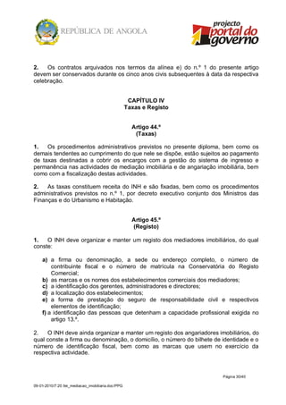 2.   Os contratos arquivados nos termos da alínea e) do n.º 1 do presente artigo
devem ser conservados durante os cinco anos civis subsequentes à data da respectiva
celebração.


                                                     CAPÍTULO IV
                                                    Taxas e Registo


                                                      Artigo 44.º
                                                       (Taxas)

1.   Os procedimentos administrativos previstos no presente diploma, bem como os
demais tendentes ao cumprimento do que nele se dispõe, estão sujeitos ao pagamento
de taxas destinadas a cobrir os encargos com a gestão do sistema de ingresso e
permanência nas actividades de mediação imobiliária e de angariação imobiliária, bem
como com a fiscalização destas actividades.

2.   As taxas constituem receita do INH e são fixadas, bem como os procedimentos
administrativos previstos no n.º 1, por decreto executivo conjunto dos Ministros das
Finanças e do Urbanismo e Habitação.


                                                      Artigo 45.º
                                                      (Registo)

1.   O INH deve organizar e manter um registo dos mediadores imobiliários, do qual
conste:

    a) a firma ou denominação, a sede ou endereço completo, o número de
        contribuinte fiscal e o número de matrícula na Conservatória do Registo
        Comercial;
    b) as marcas e os nomes dos estabelecimentos comerciais dos mediadores;
    c) a identificação dos gerentes, administradores e directores;
    d) a localização dos estabelecimentos;
    e) a forma de prestação do seguro de responsabilidade civil e respectivos
        elementos de identificação;
    f) a identificação das pessoas que detenham a capacidade profissional exigida no
        artigo 13.º.

2.   O INH deve ainda organizar e manter um registo dos angariadores imobiliários, do
qual conste a firma ou denominação, o domicílio, o número do bilhete de identidade e o
número de identificação fiscal, bem como as marcas que usem no exercício da
respectiva actividade.



                                                                        Página 30/40

09-01-2010/7:20 /lei_mediacao_imobiliaria.doc/PPG
 