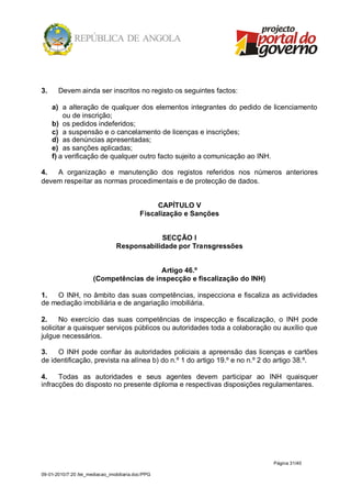 3.     Devem ainda ser inscritos no registo os seguintes factos:

     a) a alteração de qualquer dos elementos integrantes do pedido de licenciamento
         ou de inscrição;
     b) os pedidos indeferidos;
     c) a suspensão e o cancelamento de licenças e inscrições;
     d) as denúncias apresentadas;
     e) as sanções aplicadas;
     f) a verificação de qualquer outro facto sujeito a comunicação ao INH.

4.  A organização e manutenção dos registos referidos nos números anteriores
devem respeitar as normas procedimentais e de protecção de dados.


                                                 CAPÍTULO V
                                            Fiscalização e Sanções


                                             SECÇÃO I
                                 Responsabilidade por Transgressões


                                          Artigo 46.º
                       (Competências de inspecção e fiscalização do INH)

1.  O INH, no âmbito das suas competências, inspecciona e fiscaliza as actividades
de mediação imobiliária e de angariação imobiliária.

2.     No exercício das suas competências de inspecção e fiscalização, o INH pode
solicitar a quaisquer serviços públicos ou autoridades toda a colaboração ou auxílio que
julgue necessários.

3.   O INH pode confiar às autoridades policiais a apreensão das licenças e cartões
de identificação, prevista na alínea b) do n.º 1 do artigo 19.º e no n.º 2 do artigo 38.º.

4.    Todas as autoridades e seus agentes devem participar ao INH quaisquer
infracções do disposto no presente diploma e respectivas disposições regulamentares.




                                                                           Página 31/40

09-01-2010/7:20 /lei_mediacao_imobiliaria.doc/PPG
 