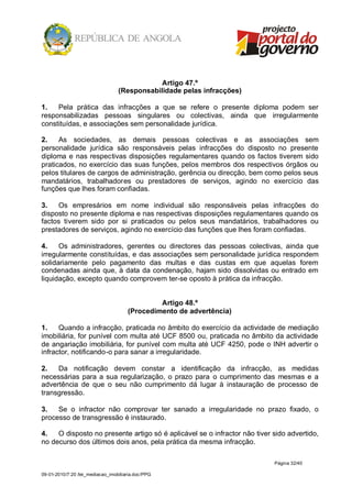 Artigo 47.º
                                  (Responsabilidade pelas infracções)

1.   Pela prática das infracções a que se refere o presente diploma podem ser
responsabilizadas pessoas singulares ou colectivas, ainda que irregularmente
constituídas, e associações sem personalidade jurídica.

2.    As sociedades, as demais pessoas colectivas e as associações sem
personalidade jurídica são responsáveis pelas infracções do disposto no presente
diploma e nas respectivas disposições regulamentares quando os factos tiverem sido
praticados, no exercício das suas funções, pelos membros dos respectivos órgãos ou
pelos titulares de cargos de administração, gerência ou direcção, bem como pelos seus
mandatários, trabalhadores ou prestadores de serviços, agindo no exercício das
funções que lhes foram confiadas.

3.   Os empresários em nome individual são responsáveis pelas infracções do
disposto no presente diploma e nas respectivas disposições regulamentares quando os
factos tiverem sido por si praticados ou pelos seus mandatários, trabalhadores ou
prestadores de serviços, agindo no exercício das funções que lhes foram confiadas.

4.    Os administradores, gerentes ou directores das pessoas colectivas, ainda que
irregularmente constituídas, e das associações sem personalidade jurídica respondem
solidariamente pelo pagamento das multas e das custas em que aquelas forem
condenadas ainda que, à data da condenação, hajam sido dissolvidas ou entrado em
liquidação, excepto quando comprovem ter-se oposto à prática da infracção.


                                               Artigo 48.º
                                      (Procedimento de advertência)

1.    Quando a infracção, praticada no âmbito do exercício da actividade de mediação
imobiliária, for punível com multa até UCF 8500 ou, praticada no âmbito da actividade
de angariação imobiliária, for punível com multa até UCF 4250, pode o INH advertir o
infractor, notificando-o para sanar a irregularidade.

2.   Da notificação devem constar a identificação da infracção, as medidas
necessárias para a sua regularização, o prazo para o cumprimento das mesmas e a
advertência de que o seu não cumprimento dá lugar à instauração de processo de
transgressão.

3.   Se o infractor não comprovar ter sanado a irregularidade no prazo fixado, o
processo de transgressão é instaurado.

4.   O disposto no presente artigo só é aplicável se o infractor não tiver sido advertido,
no decurso dos últimos dois anos, pela prática da mesma infracção.

                                                                           Página 32/40

09-01-2010/7:20 /lei_mediacao_imobiliaria.doc/PPG
 