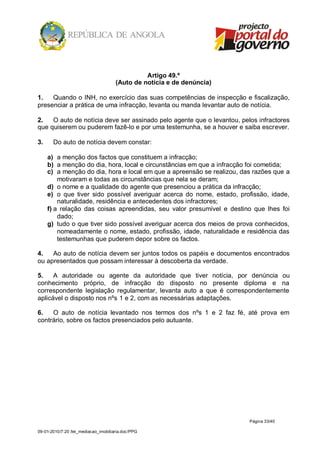 Artigo 49.º
                                      (Auto de notícia e de denúncia)

1.   Quando o INH, no exercício das suas competências de inspecção e fiscalização,
presenciar a prática de uma infracção, levanta ou manda levantar auto de notícia.

2.   O auto de notícia deve ser assinado pelo agente que o levantou, pelos infractores
que quiserem ou puderem fazê-lo e por uma testemunha, se a houver e saiba escrever.

3.     Do auto de notícia devem constar:

     a) a menção dos factos que constituem a infracção;
     b) a menção do dia, hora, local e circunstâncias em que a infracção foi cometida;
     c) a menção do dia, hora e local em que a apreensão se realizou, das razões que a
         motivaram e todas as circunstâncias que nela se deram;
     d) o nome e a qualidade do agente que presenciou a prática da infracção;
     e) o que tiver sido possível averiguar acerca do nome, estado, profissão, idade,
         naturalidade, residência e antecedentes dos infractores;
     f) a relação das coisas apreendidas, seu valor presumível e destino que lhes foi
         dado;
     g) tudo o que tiver sido possível averiguar acerca dos meios de prova conhecidos,
         nomeadamente o nome, estado, profissão, idade, naturalidade e residência das
         testemunhas que puderem depor sobre os factos.

4.   Ao auto de notícia devem ser juntos todos os papéis e documentos encontrados
ou apresentados que possam interessar à descoberta da verdade.

5.    A autoridade ou agente da autoridade que tiver notícia, por denúncia ou
conhecimento próprio, de infracção do disposto no presente diploma e na
correspondente legislação regulamentar, levanta auto a que é correspondentemente
aplicável o disposto nos nºs 1 e 2, com as necessárias adaptações.

6.   O auto de notícia levantado nos termos dos nºs 1 e 2 faz fé, até prova em
contrário, sobre os factos presenciados pelo autuante.




                                                                        Página 33/40

09-01-2010/7:20 /lei_mediacao_imobiliaria.doc/PPG
 