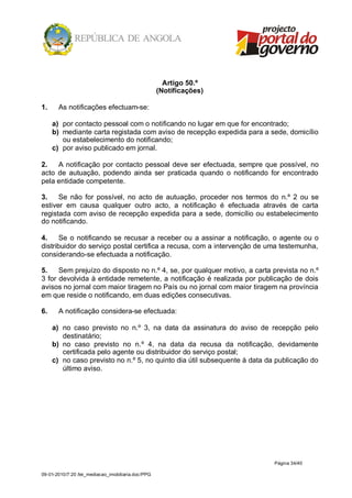 Artigo 50.º
                                                    (Notificações)

1.     As notificações efectuam-se:

     a) por contacto pessoal com o notificando no lugar em que for encontrado;
     b) mediante carta registada com aviso de recepção expedida para a sede, domicílio
        ou estabelecimento do notificando;
     c) por aviso publicado em jornal.

2.   A notificação por contacto pessoal deve ser efectuada, sempre que possível, no
acto de autuação, podendo ainda ser praticada quando o notificando for encontrado
pela entidade competente.

3.    Se não for possível, no acto de autuação, proceder nos termos do n.º 2 ou se
estiver em causa qualquer outro acto, a notificação é efectuada através de carta
registada com aviso de recepção expedida para a sede, domicílio ou estabelecimento
do notificando.

4.     Se o notificando se recusar a receber ou a assinar a notificação, o agente ou o
distribuidor do serviço postal certifica a recusa, com a intervenção de uma testemunha,
considerando-se efectuada a notificação.

5.    Sem prejuízo do disposto no n.º 4, se, por qualquer motivo, a carta prevista no n.º
3 for devolvida à entidade remetente, a notificação é realizada por publicação de dois
avisos no jornal com maior tiragem no País ou no jornal com maior tiragem na província
em que reside o notificando, em duas edições consecutivas.

6.     A notificação considera-se efectuada:

     a) no caso previsto no n.º 3, na data da assinatura do aviso de recepção pelo
        destinatário;
     b) no caso previsto no n.º 4, na data da recusa da notificação, devidamente
        certificada pelo agente ou distribuidor do serviço postal;
     c) no caso previsto no n.º 5, no quinto dia útil subsequente à data da publicação do
        último aviso.




                                                                           Página 34/40

09-01-2010/7:20 /lei_mediacao_imobiliaria.doc/PPG
 