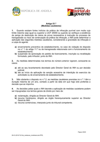 Artigo 51.º
                                              (Medidas cautelares)

1.    Quando existam fortes indícios da prática de infracção punível com multa cujo
limite máximo seja igual ou superior a UCF 25000 ou quando se verifique a existência
de perigo de destruição de meios de prova necessários à instrução do processo de
transgressão ou risco de continuação da prática da infracção, o INH pode determinar a
aplicação das seguintes medidas cautelares, considerando a gravidade da infracção e
a culpa do agente:

    a) encerramento preventivo de estabelecimento, no caso de violação do disposto
       no n.º 1 do artigo 11.º ou de transgressão relacionada com o funcionamento do
       estabelecimento;
    b) suspensão da apreciação do pedido de licenciamento, inscrição ou revalidação
       formulado, pelo infractor, junto do INH.

2.   As medidas determinadas nos termos do número anterior vigoram, consoante os
casos:

    a) até ao seu levantamento decretado pelo Director Geral do INH ou por decisão
       judicial;
    b) até ao início da aplicação da sanção acessória de interdição do exercício da
       actividade ou de encerramento de estabelecimento.

3.   Não obstante o disposto no n.º 2, as medidas cautelares previstas no n.º 1 têm a
duração máxima de um ano, contado a partir da data em que haja sido proferida a
decisão que as imponha.

4.    As decisões pelas quais o INH decrete a aplicação de medidas cautelares podem
ser impugnadas nos termos gerais de direito por meio de:

    a) reclamação, dirigida ao Director Geral do INH;
    b) recurso hierárquico, dirigido ao órgão hierarquicamente superior ao Director
       Geral do INH;
    c) recurso contencioso, interposto junto do tribunal competente.




                                                                       Página 35/40

09-01-2010/7:20 /lei_mediacao_imobiliaria.doc/PPG
 