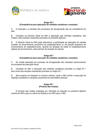 Artigo 54.º
             (Competência para aplicação de medidas cautelares e sanções)

1.   A instrução e a decisão dos processos de transgressão são da competência do
INH.

2.   Compete ao Director Geral do INH a aplicação das medidas cautelares, das
multas e das sanções acessórias previstas no presente diploma.

3.   O Director Geral do INH pode determinar a publicidade da aplicação da medida
cautelar de encerramento preventivo de estabelecimento ou da sanção acessória de
encerramento de estabelecimento, através da afixação de edital no estabelecimento
objecto de encerramento, pelo período de duração da mesma.


                                     Artigo 55.º
             (Competência para execução de medidas cautelares e sanções)

1.   As multas aplicadas em processo de transgressão são cobradas coercivamente
em processo de execução fiscal.

2.  Compete ao INH a execução das medidas cautelares previstas no artigo 51.º,
bem como das sanções acessórias previstas no artigo 53.º.

3.  Sem prejuízo do disposto no número anterior, pode o INH confiar a execução de
medidas cautelares e sanções acessórias às autoridades policiais.


                                                   Artigo 56.º
                                              (Produto das multas)

     O produto das multas recebidas por infracção ao disposto no presente diploma
reverte em 60% para os cofres do Estado e em 40% para o INH.




                                                                     Página 37/40

09-01-2010/7:20 /lei_mediacao_imobiliaria.doc/PPG
 