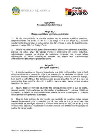 SECÇÃO II
                                         Responsabilidade Criminal


                                             Artigo 57.º
                               (Responsabilidade por ilícitos criminais)

1.   O não cumprimento da medida cautelar ou de sanção acessória previstas,
respectivamente, na alínea a) do n.º 1 do artigo 51.º e no artigo 53.º, quando
regularmente determinadas e comunicadas pelo INH, integra o crime de desobediência,
previsto no artigo 188.º do Código Penal.

2.   Incorre na pena prevista para o crime de falsas declarações perante a autoridade,
prevista no artigo 242.º do Código Penal, o empresário em nome individual,
administrador, gerente ou director de sociedade comercial que prestar falsas
declarações ou falsas informações escritas, no âmbito dos procedimentos
administrativos previstos no presente diploma.


                                                  Artigo 58.º
                                              (Menções especiais)

1.    A escritura pública ou documento particular que titule negócio sobre coisa imóvel
deve mencionar se o mesmo foi objecto de intervenção de mediador imobiliário, com
indicação, em caso afirmativo, da respectiva denominação social e número de licença,
bem como a advertência das consequências penais previstas no n.º 2 a que os
outorgantes ficam sujeitos, devendo o notário, para o efeito, exarar o que aqueles
houverem declarado.

2.    Quem, depois de ter sido advertido das consequências penais a que se expõe,
recusar prestar, omitir ou falsear as informações previstas no n.º 1, perante notário ou
funcionário nomeado para sua substituição, incorre na pena prevista para o crime de
falsas declarações perante a autoridade.

3.    Quando haja indícios da intervenção, na mediação de negócios sobre coisas
imóveis de pessoa singular ou colectiva que não seja titular de licença para o exercício
da actividade de mediação imobiliária, o notário deve enviar ao INH, até ao dia quinze
de cada mês, cópia das respectivas escrituras notariais para efeitos de averiguação da
prática de transgressão.




                                                                           Página 38/40

09-01-2010/7:20 /lei_mediacao_imobiliaria.doc/PPG
 