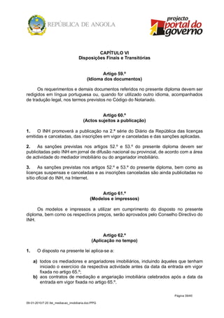 CAPÍTULO VI
                                    Disposições Finais e Transitórias


                                                 Artigo 59.º
                                          (Idioma dos documentos)

      Os requerimentos e demais documentos referidos no presente diploma devem ser
redigidos em língua portuguesa ou, quando for utilizado outro idioma, acompanhados
de tradução legal, nos termos previstos no Código do Notariado.


                                                Artigo 60.º
                                       (Actos sujeitos a publicação)

1.    O INH promoverá a publicação na 2.ª série do Diário da República das licenças
emitidas e canceladas, das inscrições em vigor e canceladas e das sanções aplicadas.

2.    As sanções previstas nos artigos 52.º e 53.º do presente diploma devem ser
publicitadas pelo INH em jornal de difusão nacional ou provincial, de acordo com a área
de actividade do mediador imobiliário ou do angariador imobiliário.

3.     As sanções previstas nos artigos 52.º e 53.º do presente diploma, bem como as
licenças suspensas e canceladas e as inscrições canceladas são ainda publicitadas no
sítio oficial do INH, na Internet.


                                                 Artigo 61.º
                                            (Modelos e impressos)

     Os modelos e impressos a utilizar em cumprimento do disposto no presente
diploma, bem como os respectivos preços, serão aprovados pelo Conselho Directivo do
INH.


                                                   Artigo 62.º
                                             (Aplicação no tempo)

1.     O disposto na presente lei aplica-se a:

     a) todos os mediadores e angariadores imobiliários, incluindo àqueles que tenham
        iniciado o exercício da respectiva actividade antes da data da entrada em vigor
        fixada no artigo 65.º;
     b) aos contratos de mediação e angariação imobiliária celebrados após a data da
        entrada em vigor fixada no artigo 65.º.

                                                                         Página 39/40

09-01-2010/7:20 /lei_mediacao_imobiliaria.doc/PPG
 