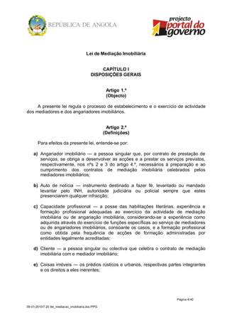 Lei de Mediação Imobiliária


                                                CAPÍTULO I
                                            DISPOSIÇÕES GERAIS


                                                     Artigo 1.º
                                                     (Objecto)

     A presente lei regula o processo de estabelecimento e o exercício de actividade
dos mediadores e dos angariadores imobiliários.


                                                     Artigo 2.º
                                                    (Definições)

       Para efeitos da presente lei, entende-se por:

    a) Angariador imobiliário — a pessoa singular que, por contrato de prestação de
       serviços, se obriga a desenvolver as acções e a prestar os serviços previstos,
       respectivamente, nos nºs 2 e 3 do artigo 4.º, necessários à preparação e ao
       cumprimento dos contratos de mediação imobiliária celebrados pelos
       mediadores imobiliários;

    b) Auto de notícia — instrumento destinado a fazer fé, levantado ou mandado
       levantar pelo INH, autoridade judiciária ou policial sempre que estes
       presenciarem qualquer infracção;

    c) Capacidade profissional — a posse das habilitações literárias, experiência e
       formação profissional adequadas ao exercício da actividade de mediação
       imobiliária ou de angariação imobiliária, considerando-se a experiência como
       adquirida através do exercício de funções específicas ao serviço de mediadores
       ou de angariadores imobiliários, consoante os casos, e a formação profissional
       como obtida pela frequência de acções de formação administradas por
       entidades legalmente acreditadas;

    d) Cliente — a pessoa singular ou colectiva que celebra o contrato de mediação
       imobiliária com o mediador imobiliário;

    e) Coisas imóveis — os prédios rústicos e urbanos, respectivas partes integrantes
       e os direitos a eles inerentes;




                                                                       Página 4/ 40

09-01-2010/7:20 /lei_mediacao_imobiliaria.doc/PPG
 
