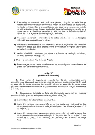 f) Franchising — contrato pelo qual uma pessoa, singular ou colectiva (o
       franchisador ou licenciador) concede a outrem (o franchisado ou licenciado),
       mediante contrapartidas, a comercialização dos seus bens ou serviços, através
       da utilização da marca e demais sinais distintivos do franchisador e conforme o
       plano, método e directrizes prescritas por ele, nos termos definidos na Lei n.º
       18/03, de 12 de Agosto e demais legislação aplicável;

    g) Idoneidade comercial — inexistência de certas inibições ou de condenações
       pela prática de alguns ilícitos ou crimes;

    h) Interessado ou interessados — o terceiro ou terceiros angariados pelo mediador
       imobiliário, desde que esse terceiro venha a concretizar o negócio visado pelo
       contrato de mediação;

    i) Mediador imobiliário — aquele que exerce a actividade de mediação imobiliária,
       tal como é definida no artigo 3.º;

    j) País — o território da República de Angola;

    k) Partes integrantes — coisas móveis que se encontram ligadas materialmente ao
       prédio com carácter de permanência.


                                                   Artigo 3.º
                                            (Idoneidade comercial)

     1. Para efeitos do disposto na presente lei, não são consideradas como
possuidoras de idoneidade comercial as pessoas sobre as quais recai proibição legal
do exercício do comércio ou que tenham sido inibidas do exercício do comércio em
processo de falência ou insolvência, enquanto não for levantada a inibição e decretada
a reabilitação.

      2. Considera-se indiciada a falta de idoneidade comercial as pessoas
relativamente às quais se verifique uma das seguintes situações:

    a) terem sido declaradas falidas ou insolventes;

    b) terem sido punidas, pelo menos três vezes, com multa pela prática dolosa das
       infracções consubstanciadas na violação do disposto nas alíneas c) e e) do n.º 1
       do artigo 40.º;

    c) terem sido punidas, pelo menos duas vezes, com multa pela prática dolosa das
       infracções consubstanciadas na violação do disposto no n.º 4 do artigo 3.º, nas
       alíneas a), b), f) e g) do n.º 1 do artigo 40.º, no artigo 41.º e no n.º 3 do artigo
       42.º;

                                                                            Página 5/ 40

09-01-2010/7:20 /lei_mediacao_imobiliaria.doc/PPG
 