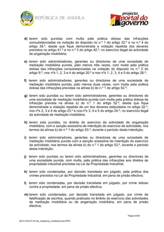 d) terem sido punidas com multa pela prática dolosa das infracções
       consubstanciadas na violação do disposto no n.º 1 do artigo 32.º e no n.º 4 do
       artigo 38.º, desde que fique demonstrada a violação repetida dos deveres
       previstos no artigo 41.º e no n.º 3 do artigo 42.º, no exercício ilegal da actividade
       de angariação imobiliária;

    e) terem sido administradores, gerentes ou directores de uma sociedade de
       mediação imobiliária punida, pelo menos três vezes, com multa pela prática
       dolosa das infracções consubstanciadas na violação do disposto no n.º 2 do
       artigo 9.º, nos nºs 1, 2, 3 e 4 do artigo 20.º e nos nºs 1, 2, 3, 4 e 5 do artigo 26.º;

    f) terem sido administradores, gerentes ou directores de uma sociedade de
       mediação imobiliária punida, pelo menos duas vezes, com multa pela prática
       dolosa das infracções previstas na alínea b) do n.º 1 do artigo 52.º;

    g) terem sido punidas ou terem sido administradores, gerentes ou directores de
       uma sociedade de mediação imobiliária punida com multa pela prática dolosa da
       infracção prevista na alínea a) do n.º 1 do artigo 52.º, desde que fique
       demonstrada a violação repetida de um dos deveres estipulados no artigo 22.º,
       nos nºs 2, 3 e 4 do artigo 23.º e nos nºs 3, 4 e 5 do artigo 24.º, no exercício ilegal
       da actividade de mediação imobiliária;

    h) terem sido punidas, no âmbito do exercício da actividade de angariação
       imobiliária, com a sanção acessória de interdição do exercício da actividade, nos
       termos da alínea b) do n.º 1 do artigo 53.º, durante o período desta interdição;

    i) terem sido administradores, gerentes ou directores de uma sociedade de
       mediação imobiliária punida com a sanção acessória de interdição do exercício
       da actividade, nos termos da alínea b) do n.º 1 do artigo 53.º, durante o período
       desta interdição;

    j) terem sido punidas ou terem sido administradores, gerentes ou directores de
       uma sociedade punida, com multa, pela prática das infracções aos direitos de
       propriedade industrial previstas na Lei da Propriedade Industrial;

    k) terem sido condenadas, por decisão transitada em julgado, pela prática dos
       crimes previstos na Lei da Propriedade Industrial, em pena de prisão efectiva;

    l) terem sido condenadas, por decisão transitada em julgado, por crime doloso
       contra a propriedade, em pena de prisão efectiva;

    m) terem sido condenadas, por decisão transitada em julgado, por crime de
       falsificação de escritos, quando praticado no âmbito do exercício das actividades
       de mediação imobiliária ou de angariação imobiliária, em pena de prisão
       efectiva;

                                                                               Página 6/ 40

09-01-2010/7:20 /lei_mediacao_imobiliaria.doc/PPG
 