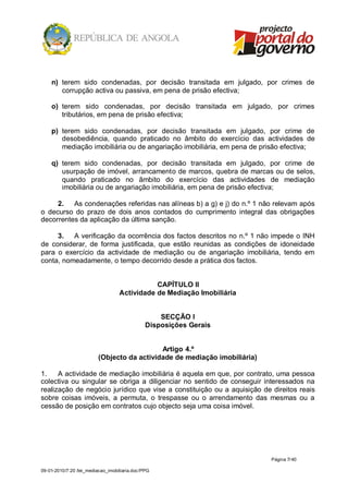 n) terem sido condenadas, por decisão transitada em julgado, por crimes de
       corrupção activa ou passiva, em pena de prisão efectiva;

    o) terem sido condenadas, por decisão transitada em julgado, por crimes
       tributários, em pena de prisão efectiva;

    p) terem sido condenadas, por decisão transitada em julgado, por crime de
       desobediência, quando praticado no âmbito do exercício das actividades de
       mediação imobiliária ou de angariação imobiliária, em pena de prisão efectiva;

    q) terem sido condenadas, por decisão transitada em julgado, por crime de
       usurpação de imóvel, arrancamento de marcos, quebra de marcas ou de selos,
       quando praticado no âmbito do exercício das actividades de mediação
       imobiliária ou de angariação imobiliária, em pena de prisão efectiva;

     2. As condenações referidas nas alíneas b) a g) e j) do n.º 1 não relevam após
o decurso do prazo de dois anos contados do cumprimento integral das obrigações
decorrentes da aplicação da última sanção.

     3. A verificação da ocorrência dos factos descritos no n.º 1 não impede o INH
de considerar, de forma justificada, que estão reunidas as condições de idoneidade
para o exercício da actividade de mediação ou de angariação imobiliária, tendo em
conta, nomeadamente, o tempo decorrido desde a prática dos factos.


                                              CAPÍTULO II
                                   Actividade de Mediação Imobiliária


                                                   SECÇÃO I
                                               Disposições Gerais


                                            Artigo 4.º
                         (Objecto da actividade de mediação imobiliária)

1.    A actividade de mediação imobiliária é aquela em que, por contrato, uma pessoa
colectiva ou singular se obriga a diligenciar no sentido de conseguir interessados na
realização de negócio jurídico que vise a constituição ou a aquisição de direitos reais
sobre coisas imóveis, a permuta, o trespasse ou o arrendamento das mesmas ou a
cessão de posição em contratos cujo objecto seja uma coisa imóvel.




                                                                           Página 7/ 40

09-01-2010/7:20 /lei_mediacao_imobiliaria.doc/PPG
 