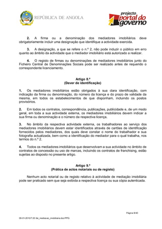 2. A firma ou a denominação dos mediadores imobiliários                               deve
obrigatoriamente incluir uma designação que identifique a actividade exercida.

     3. A designação, a que se refere o n.º 2, não pode induzir o público em erro
quanto ao âmbito da actividade que o mediador imobiliário está autorizado a realizar.

     4. O registo de firmas ou denominações de mediadores imobiliários junto do
Ficheiro Central de Denominações Sociais pode ser realizado antes de requerido o
correspondente licenciamento.


                                                  Artigo 8.º
                                           (Dever de identificação)

1.    Os mediadores imobiliários estão obrigados à sua clara identificação, com
indicação da firma ou denominação, do número da licença e do prazo de validade da
mesma, em todos os estabelecimentos de que disponham, incluindo os postos
provisórios.

2.    Em todos os contratos, correspondência, publicações, publicidade e, de um modo
geral, em toda a sua actividade externa, os mediadores imobiliários devem indicar a
sua firma ou denominação e o número da respectiva licença.

3.    No âmbito da respectiva actividade externa, os trabalhadores ao serviço dos
mediadores imobiliários devem estar identificados através de cartões de identificação
fornecidos pelos mediadores, dos quais deve constar o nome do trabalhador e sua
fotografia actualizada, bem como a identificação do mediador para o qual trabalha, nos
termos do n.º 2.

4.    Todos os mediadores imobiliários que desenvolvam a sua actividade no âmbito de
contratos de concessão ou uso de marcas, incluindo os contratos de franchising, estão
sujeitas ao disposto no presente artigo.


                                               Artigo 9.º
                               (Prática de actos notariais ou de registo)

     Nenhum acto notarial ou de registo relativo à actividade de mediação imobiliária
pode ser praticado sem que seja exibida a respectiva licença ou sua cópia autenticada.




                                                                            Página 9/ 40

09-01-2010/7:20 /lei_mediacao_imobiliaria.doc/PPG
 