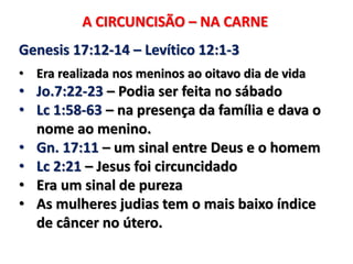 A CIRCUNCISÃO – NA CARNE
Genesis 17:12-14 – Levítico 12:1-3
• Era realizada nos meninos ao oitavo dia de vida
• Jo.7:22-23 – Podia ser feita no sábado
• Lc 1:58-63 – na presença da família e dava o
nome ao menino.
• Gn. 17:11 – um sinal entre Deus e o homem
• Lc 2:21 – Jesus foi circuncidado
• Era um sinal de pureza
• As mulheres judias tem o mais baixo índice
de câncer no útero.
 